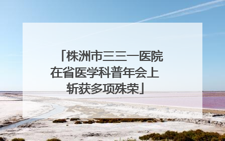 株洲市三三一医院在省医学科普年会上斩获多项殊荣