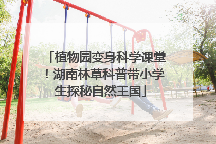 植物园变身科学课堂！湖南林草科普带小学生探秘自然王国