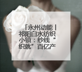 永州动能丨祁阳白水纺织小镇：纱线“织就”百亿产业集群
