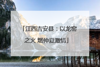 江西吉安县：以龙窑之火 燃仲夏激情