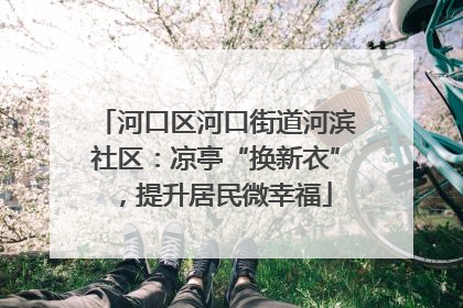 河口区河口街道河滨社区：凉亭“换新衣”，提升居民微幸福