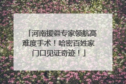 河南援疆专家领航高难度手术！哈密百姓家门口见证奇迹！