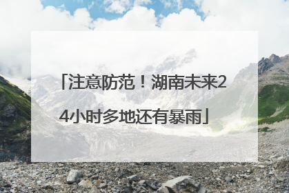 注意防范！湖南未来24小时多地还有暴雨
