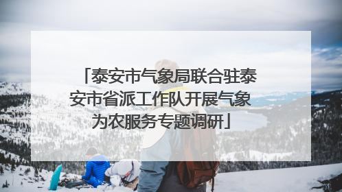 泰安市气象局联合驻泰安市省派工作队开展气象为农服务专题调研