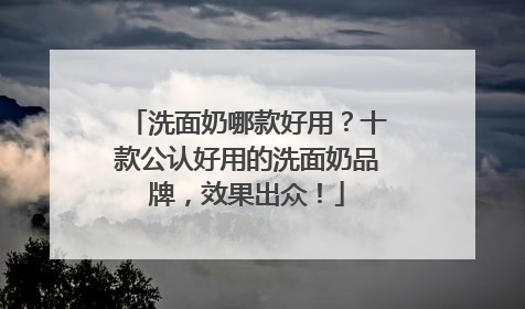 洗面奶哪款好用？十款公认好用的洗面奶品牌，效果出众！