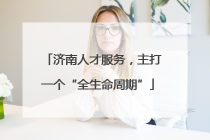 济南人才服务，主打一个“全生命周期”