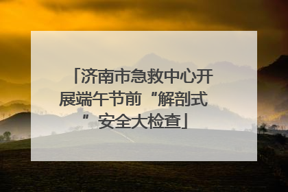 济南市急救中心开展端午节前“解剖式”安全大检查