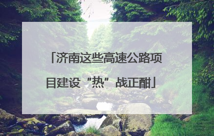 济南这些高速公路项目建设“热”战正酣
