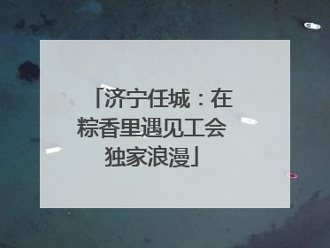济宁任城：在粽香里遇见工会独家浪漫