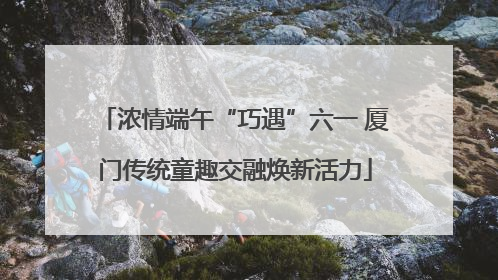 浓情端午“巧遇”六一 厦门传统童趣交融焕新活力
