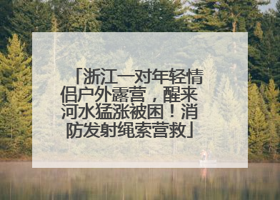 浙江一对年轻情侣户外露营，醒来河水猛涨被困！消防发射绳索营救