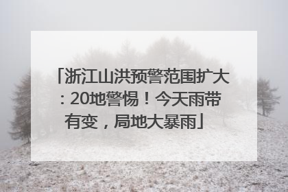 浙江山洪预警范围扩大：20地警惕！今天雨带有变，局地大暴雨