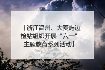 浙江温州、大麦屿边检站组织开展“六一”主题教育系列活动