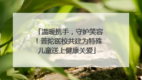 温暖携手，守护笑容！普陀医校共建为特殊儿童送上健康关爱