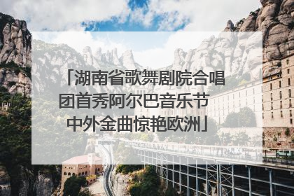 湖南省歌舞剧院合唱团首秀阿尔巴音乐节 中外金曲惊艳欧洲