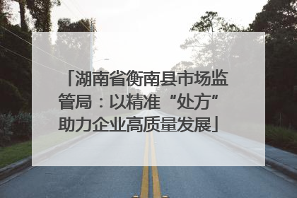湖南省衡南县市场监管局：以精准“处方”助力企业高质量发展