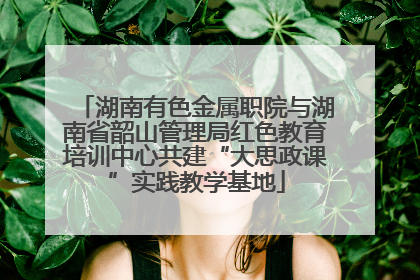 湖南有色金属职院与湖南省韶山管理局红色教育培训中心共建“大思政课”实践教学基地