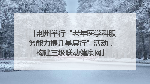 荆州举行“老年医学科服务能力提升基层行”活动，构建三级联动健康网