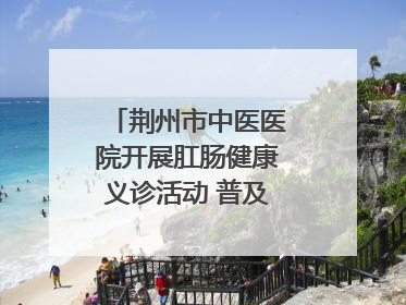 荆州市中医医院开展肛肠健康义诊活动 普及“三早”理念 传递健康生活