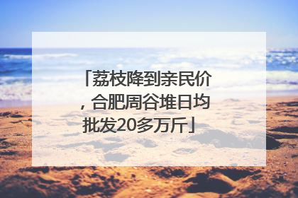 荔枝降到亲民价，合肥周谷堆日均批发20多万斤