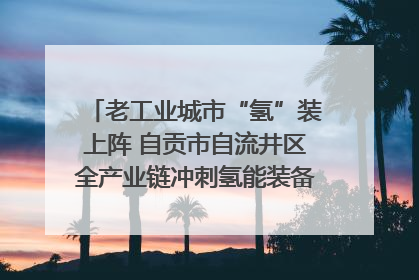 老工业城市“氢”装上阵 自贡市自流井区全产业链冲刺氢能装备制造新高地｜美好生活有“盐”味