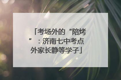 考场外的“陪烤”：济南七中考点外家长静等学子