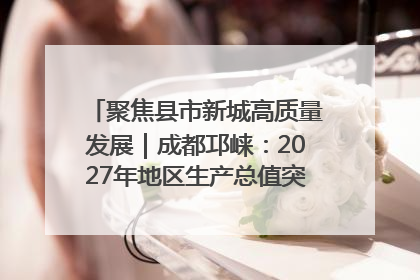 聚焦县市新城高质量发展｜成都邛崃：2027年地区生产总值突破550亿元、建成五百亿级园区