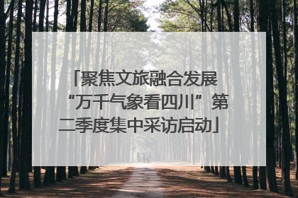 聚焦文旅融合发展 “万千气象看四川”第二季度集中采访启动