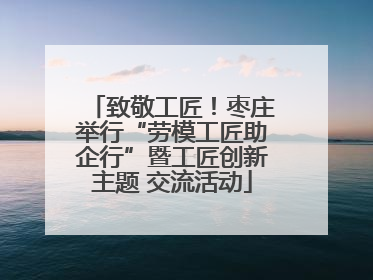 致敬工匠！枣庄举行“劳模工匠助企行”暨工匠创新主题 交流活动