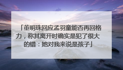 董明珠回应孟羽童能否再回格力，称其离开时确实是犯了很大的错：她对我来说是孩子