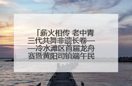 薪火相传 老中青三代共舞非遗长卷——冷水滩区首届龙舟赛暨黄阳司镇端午民俗文化活动侧记