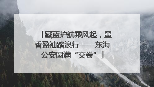 藏蓝护航乘风起，墨香盈袖踏浪行——东海公安圆满“交卷”