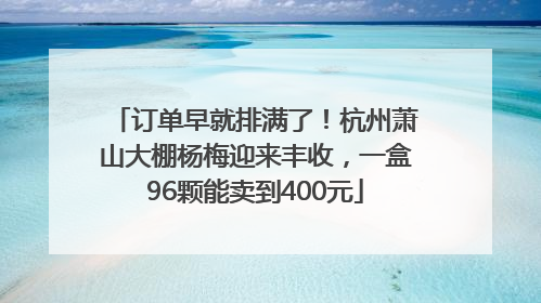 订单早就排满了！杭州萧山大棚杨梅迎来丰收，一盒96颗能卖到400元