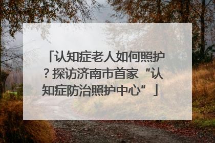 认知症老人如何照护？探访济南市首家“认知症防治照护中心”