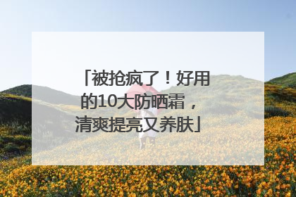 被抢疯了！好用的10大防晒霜，清爽提亮又养肤