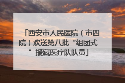 西安市人民医院（市四院）欢送第八批“组团式”援藏医疗队队员
