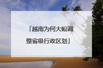 越南为何大幅调整省级行政区划