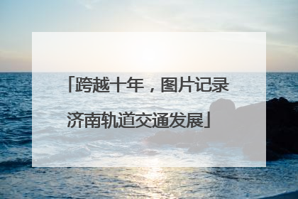 跨越十年，图片记录济南轨道交通发展