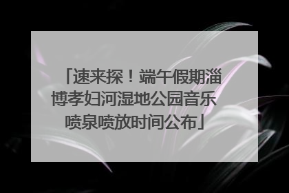速来探！端午假期淄博孝妇河湿地公园音乐喷泉喷放时间公布