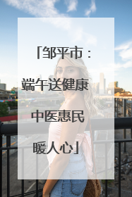 邹平市：端午送健康 中医惠民暖人心