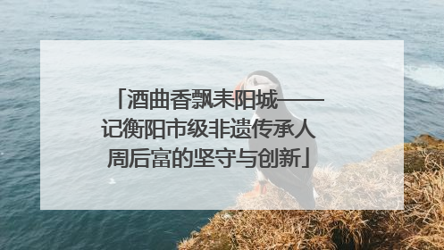 酒曲香飘耒阳城——记衡阳市级非遗传承人周后富的坚守与创新