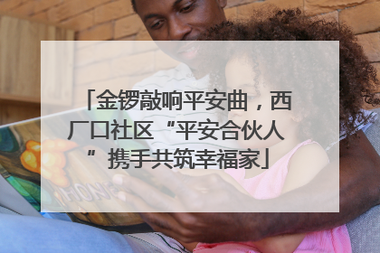 金锣敲响平安曲，西厂口社区“平安合伙人”携手共筑幸福家