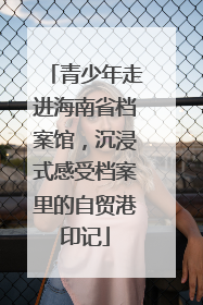 青少年走进海南省档案馆，沉浸式感受档案里的自贸港印记