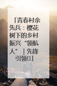 青春村余先兵：樱花树下的乡村振兴“领航人”｜先锋引领⑪