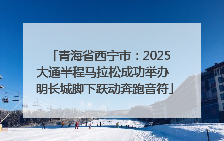 青海省西宁市：2025大通半程马拉松成功举办 明长城脚下跃动奔跑音符