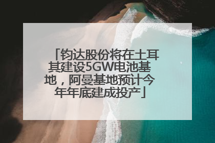钧达股份将在土耳其建设5GW电池基地，阿曼基地预计今年年底建成投产