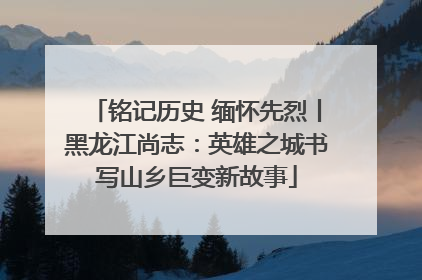 铭记历史 缅怀先烈丨黑龙江尚志：英雄之城书写山乡巨变新故事