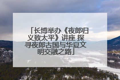 长博举办《夜郎归义致太平》讲座 探寻夜郎古国与华夏文明交融之路