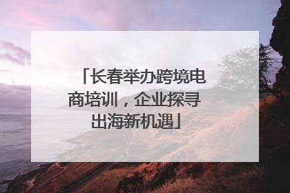 长春举办跨境电商培训，企业探寻出海新机遇