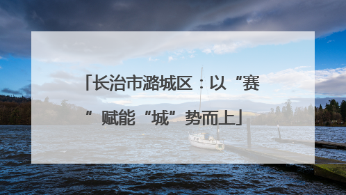 长治市潞城区：以“赛”赋能“城”势而上